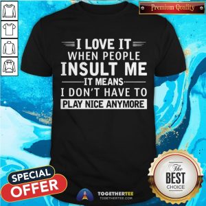 I Love It When People Insult Me It Means I Don’t Have To Play Nice Anymore Shirt