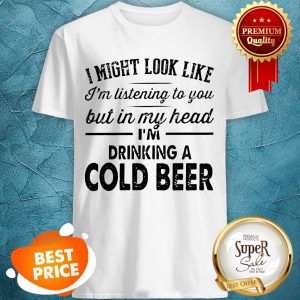 I Might Look Like I'm Listening To You But In My Hear I'm Drinking A Cold Beer Shirt