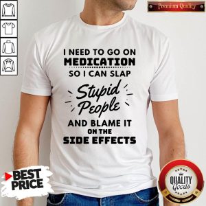I Need To Go On Medication So I Can Slap Stupid People And Blame It On The Side Effects Shirt
