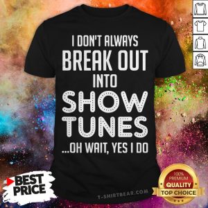 I Don’t Always Break Out Into Show Tunes Oh Wait Yes I Do Shirt