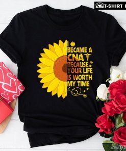 I Became A CNA Because Your Life Is Worth My Time Sunflower T-Shirt
