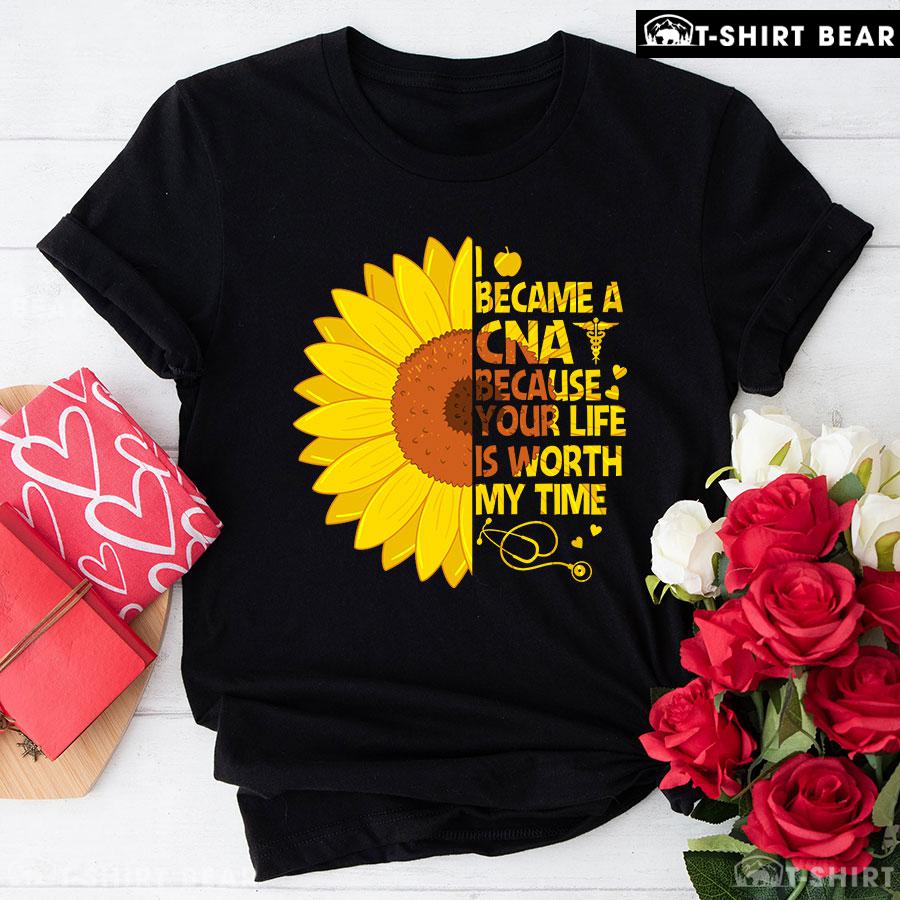 I Became A CNA Because Your Life Is Worth My Time Sunflower T-Shirt I Became A CNA Because Your Life Is Worth My Time Sunflower T-Shirt
