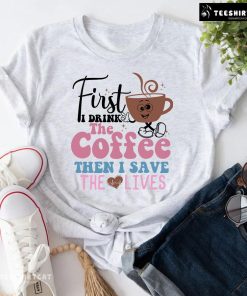 First I Drink The Coffee Then I Save The Lives Nurse T-Shirt