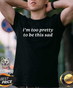 Nice I'm Too Pretty to Be This Sad T-Shirt
