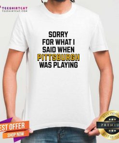 Good Sorry For What I Said When Pittsburgh Was Playing T-Shirt
