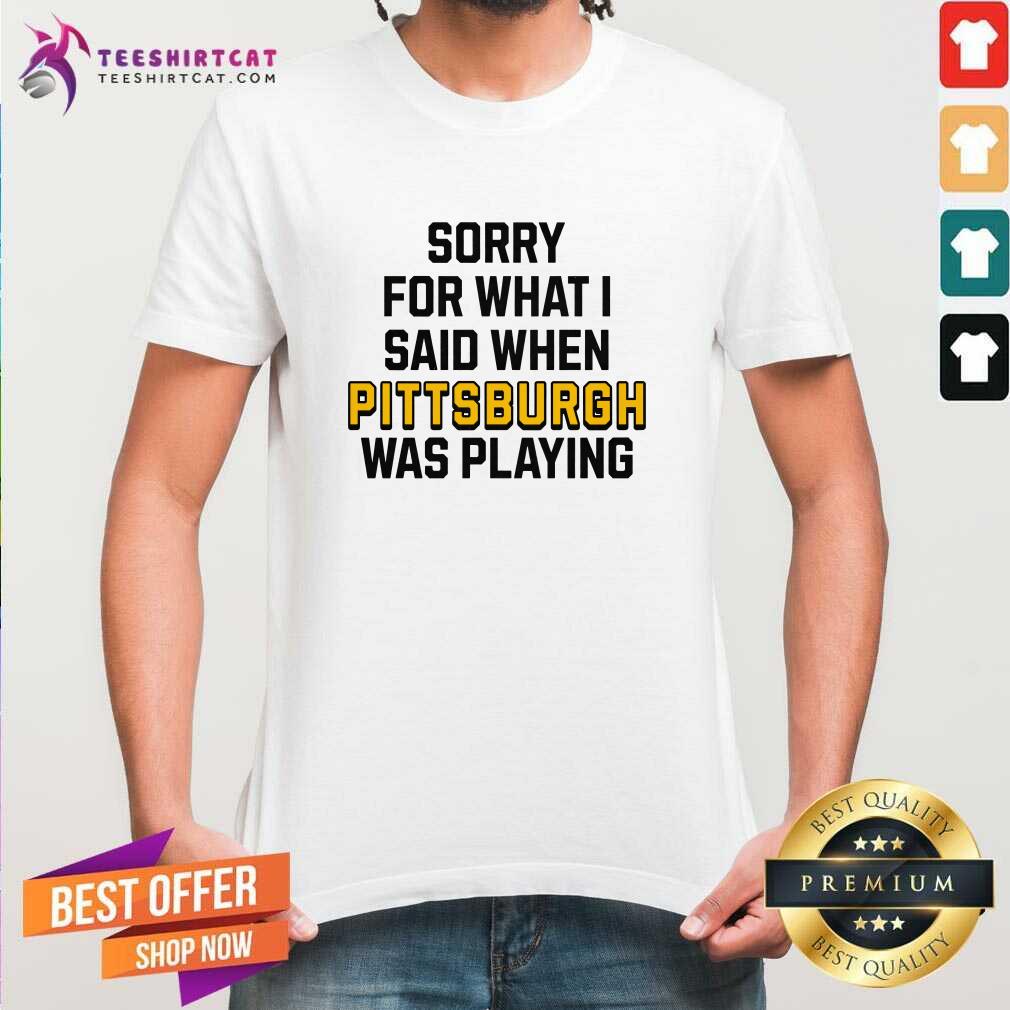 Shirt Good Sorry For What I Said When Pittsburgh Was Playing T-Shirt