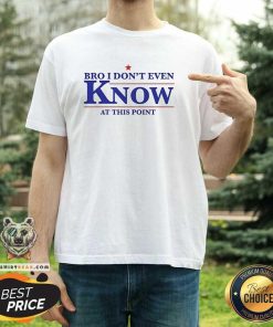 Official Bro I Don’t Even Know At This Point T-Shirt