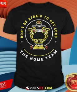 Top The Home Team Don't Be Afraid To Get Loud Crucible Of Life T-Shirt