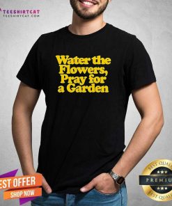 Funny Valley Water The Flowers Pray For A Garden T-Shirt