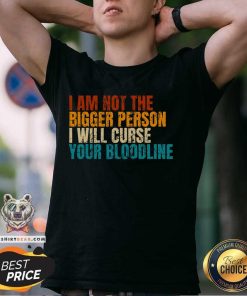 Good I Am Not The Bigger Person I Will Curse Your Bloodline T-Shirt