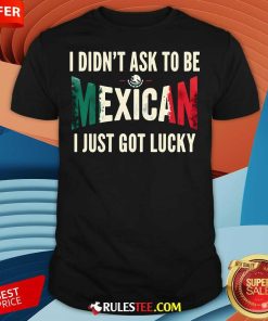 Nice I Didn't Ask To Be Mexican I Just Got Lucky T-Shirt