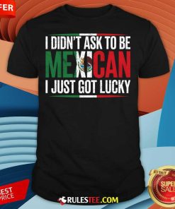 Nice I Didn't Ask To Be Mexican I Just Got Lucky T-Shirt