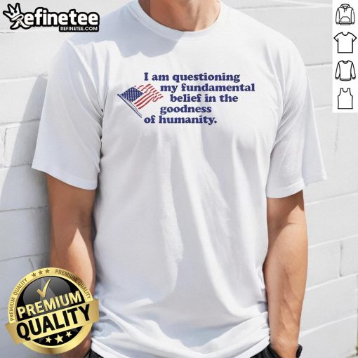 Official I Am Questioning My Fundamental Belief In The Goodness Of Humanity T-Shirt featuring bold graphic design.