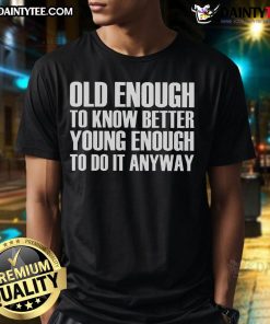 Good Old Enough To Know Better Young Enough To Do It Anyway T-Shirt featuring bold text on a stylish tee.