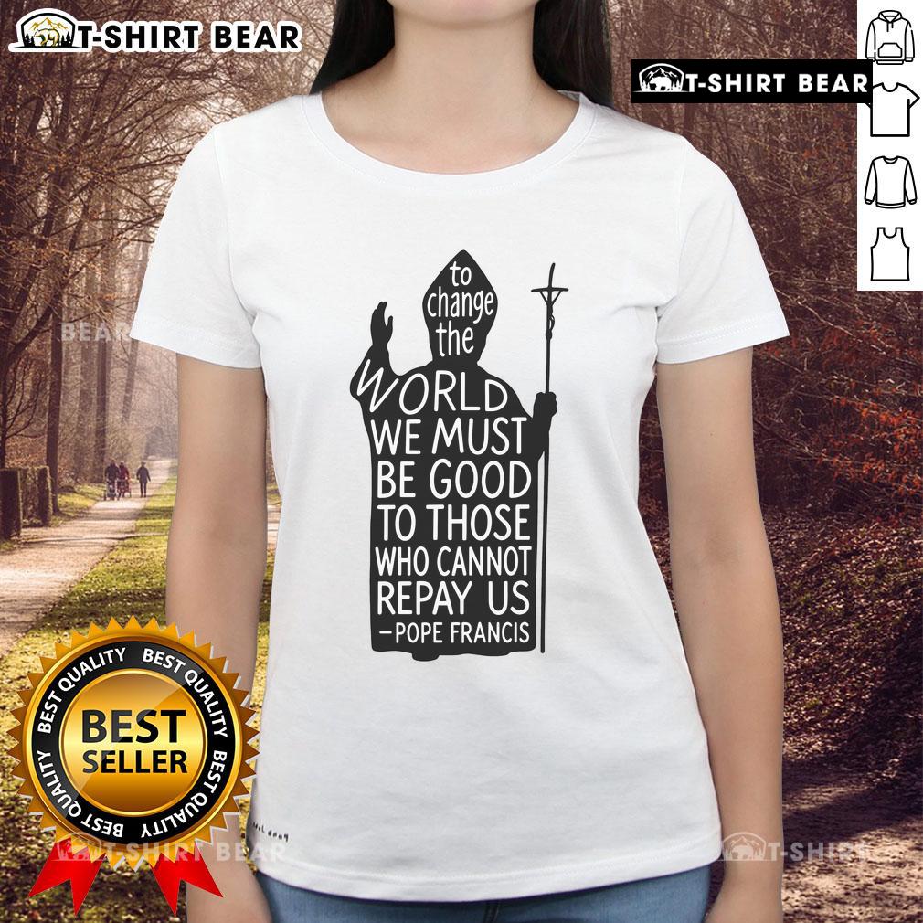 Official To Change The World We Must Be Good To Those Who Cannot Repay Us Rest In Peace Pope Francis Ladies-Tee Official Pope Francis Ladies Tee: 'To Change The World, Be Good to Those Who Cannot Repay Us' - Rest in Peace.