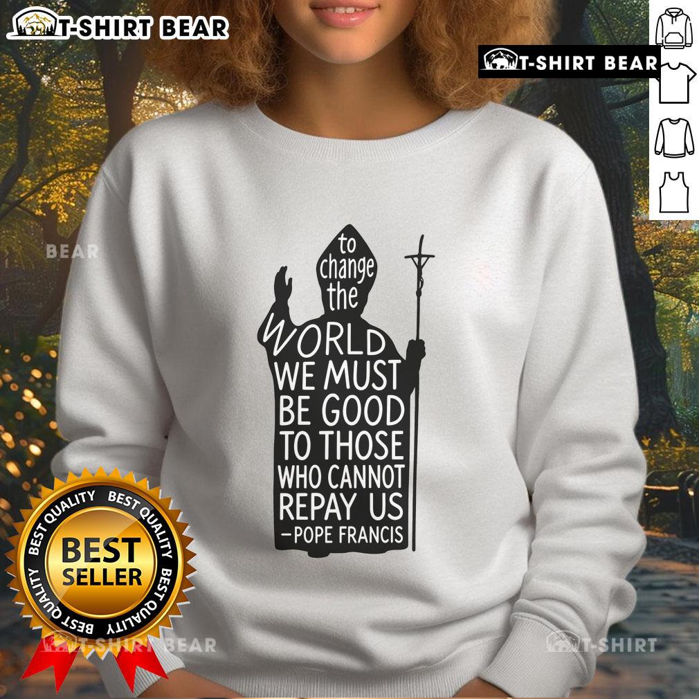 Official To Change The World We Must Be Good To Those Who Cannot Repay Us Rest In Peace Pope Francis Sweatshirt Official Pope Francis sweatshirt featuring the quote on kindness and change, perfect for spreading compassion.