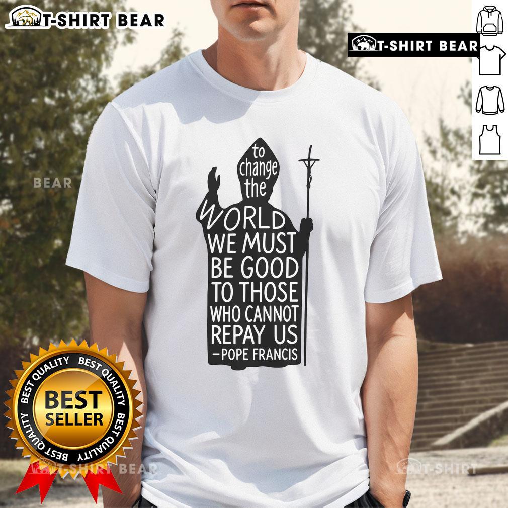 Official To Change The World We Must Be Good To Those Who Cannot Repay Us Rest In Peace Pope Francis T-Shirt Official Pope Francis T-Shirt: 'To Change The World We Must Be Good To Those Who Cannot Repay Us' - Rest In Peace.