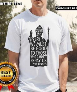 Official Pope Francis T-Shirt: 'To Change The World We Must Be Good To Those Who Cannot Repay Us' - Rest In Peace.