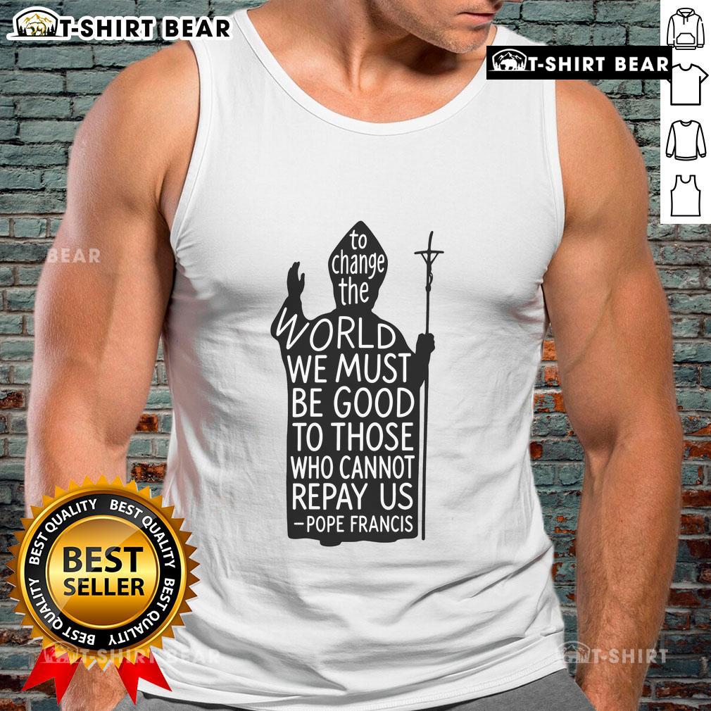 Official To Change The World We Must Be Good To Those Who Cannot Repay Us Rest In Peace Pope Francis Tank Top Tank top featuring Pope Francis quote: 'To change the world, we must be good to those who cannot repay us.' Rest in peace.