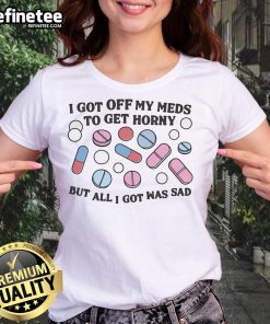 Sad ladies tee featuring the phrase 'Good I Got Off My Meds To Get Horny But All I Got Was Sad' in a stylish design.
