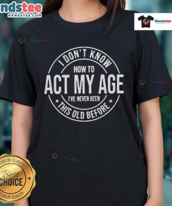 Funny I Don't Know How to Act My Age, I've Never Been This Old Before ladies tee design for humorous aging apparel.
