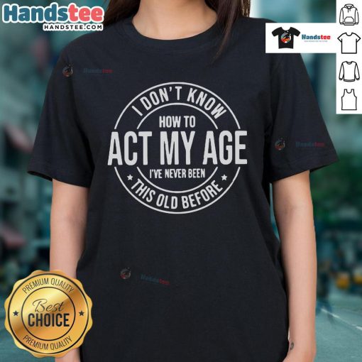 Funny I Don't Know How to Act My Age, I've Never Been This Old Before ladies tee design for humorous aging apparel.