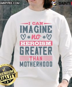 Good I Can Imagine No Heroism Greater Than Motherhood sweatshirt in cozy fabric, perfect for proud moms.