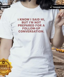 Funny ladies tee featuring 'Good, I know I said hi, but I'm not prepared for a follow-up conversation' design.