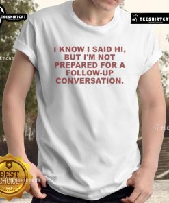 Good I Know I Said Hi But Im Not Prepared For A Follow Up Conversation T-Shirt featuring humorous text design.