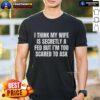 Funny 'Good I Think My Wife Is Secretly A Fed But Im Too Scared To Ask' T-Shirt featuring humorous text design.