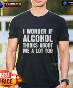 Good I Wonder If Alcohol Thinks About Me A Lot Too T-Shirt featuring humorous text design for casual wear.