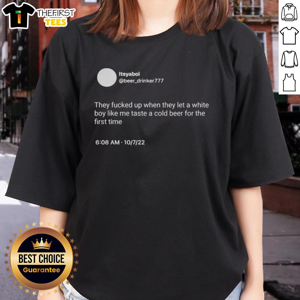 nice-itsyaboi-they-fucked-up-when-they-let-a-white-boy-like-me-taste-a-cold-beer-for-the-first-time-ladies-tee Nice ItsYaBoi graphic tee featuring a humorous quote about tasting cold beer for the first time.