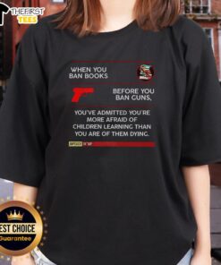 Alt Text: Ladies tee with the quote: 'When you ban books before you ban guns, you're more afraid of children learning than dying.'